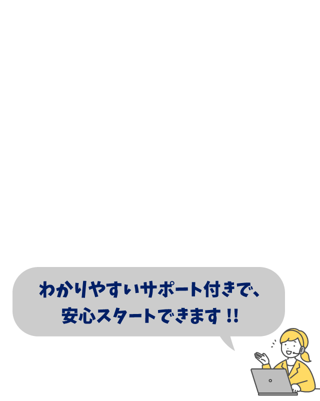 わかりやすいサポート付きで、安心スタートできます！